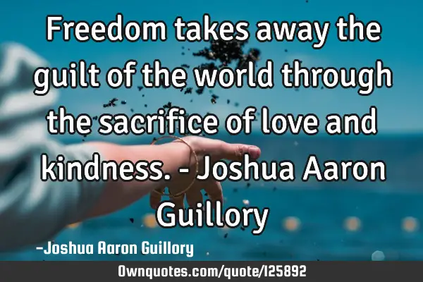 Freedom takes away the guilt of the world through the sacrifice of love and kindness. - Joshua A