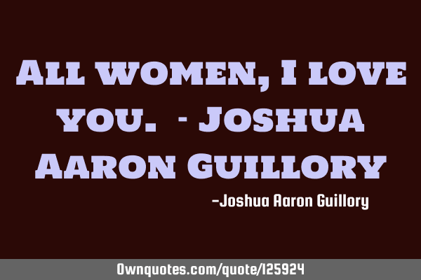 All women, I love you. - Joshua Aaron G