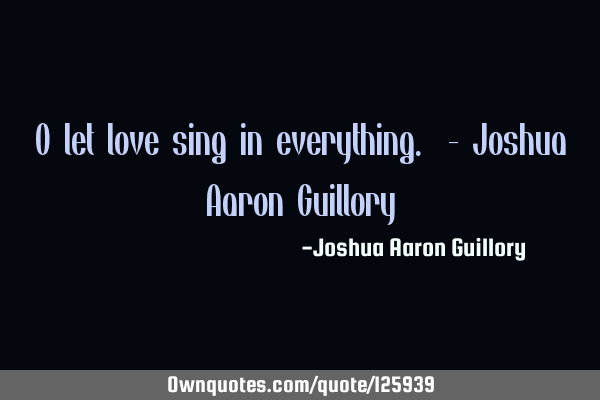 O let love sing in everything. - Joshua Aaron G