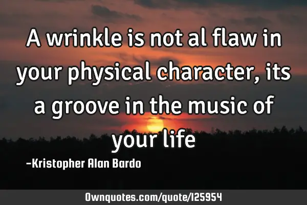 A wrinkle is not al flaw in your physical character, its a groove in the music of your