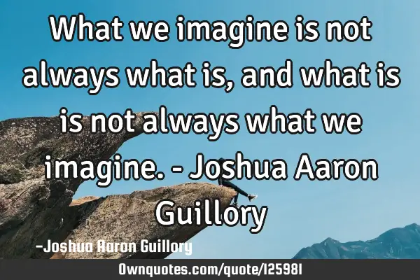 What we imagine is not always what is, and what is is not always what we imagine. - Joshua Aaron G