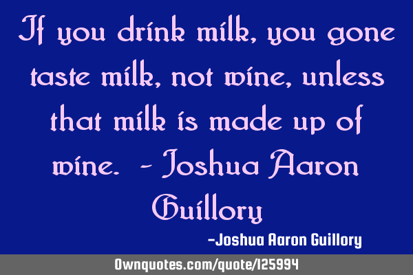 If you drink milk, you gone taste milk, not wine, unless that milk is made up of wine. - Joshua A