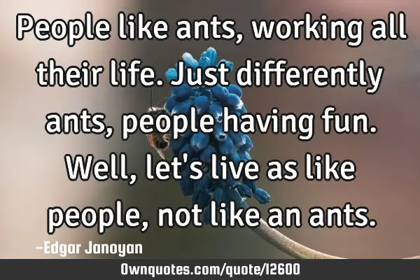 People like ants, working all their life. Just differently ants, people having fun. Well, let