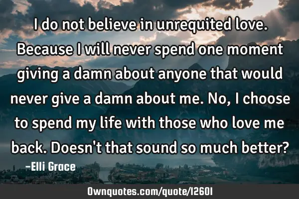 I do not believe in unrequited love. Because I will never spend one moment giving a damn about