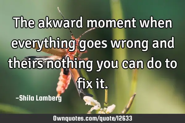 The akward moment when everything goes wrong and theirs nothing you can do to fix