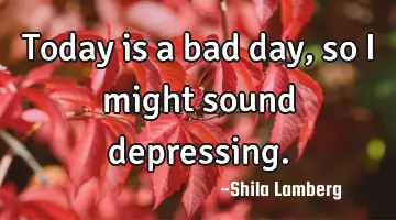 Today is a bad day, so i might sound depressing.