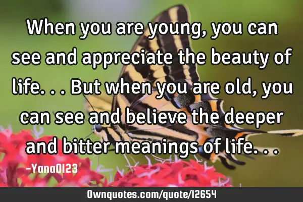 When you are young, you can see and appreciate the beauty of life...but when you are old, you can