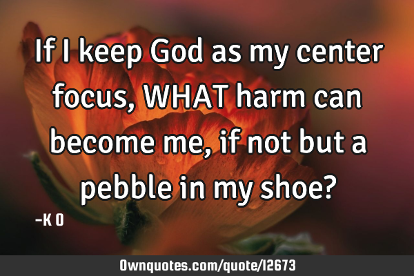 If I keep God as my center focus, WHAT harm can become me, if not but a pebble in my shoe?