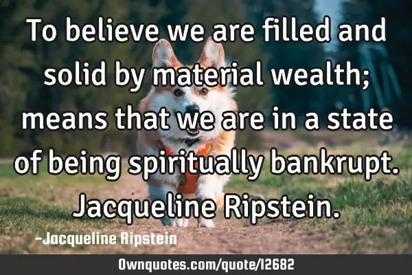 To believe we are filled and solid by material wealth; means that we are in a state of being