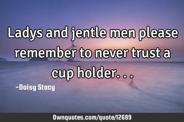 Ladys and jentle men please remember to never trust a cup