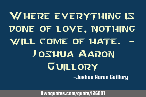 Where everything is done of love, nothing will come of hate. - Joshua Aaron G