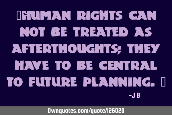 Human rights can not be treated as afterthoughts; they have to be central to future