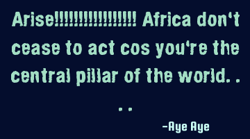 Arise!!!!!!!!!!!!!!!!! Africa don't cease to act cos you're the central pillar of the world....
