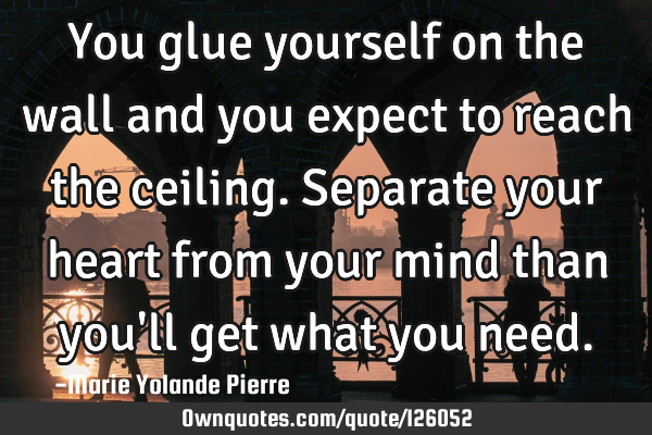 You glue yourself on the wall and you expect to reach the ceiling. Separate your heart from your