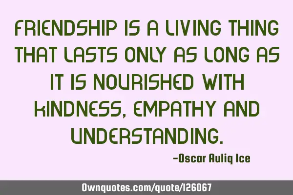 Friendship is a living thing that lasts only as long as it is nourished with kindness, empathy and