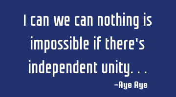 I can we can nothing is impossible if there's independent unity...