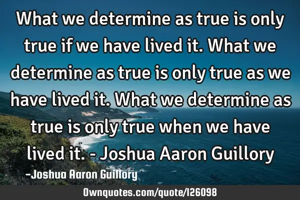 What we determine as true is only true if we have lived it. What we determine as true is only true