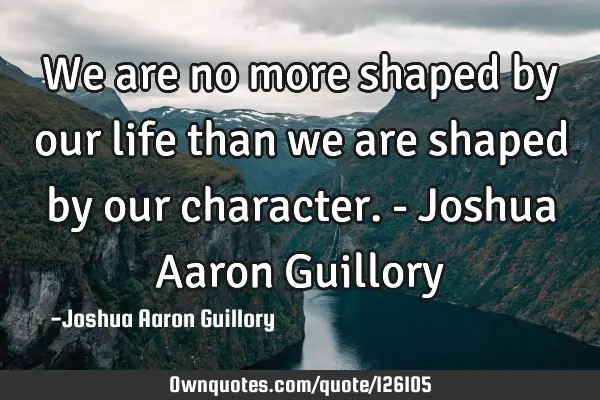 We are no more shaped by our life than we are shaped by our character. - Joshua Aaron G