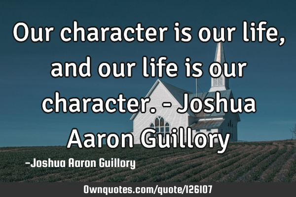 Our character is our life, and our life is our character. - Joshua Aaron G