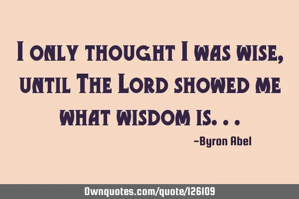 I only thought I was wise, until The Lord showed me what wisdom