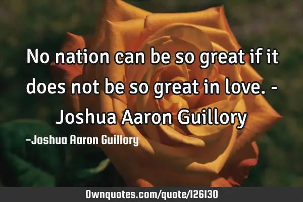 No nation can be so great if it does not be so great in love. - Joshua Aaron G