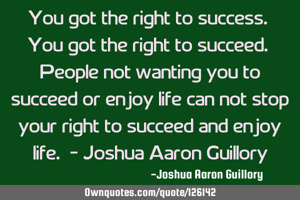 You got the right to success. You got the right to succeed. People not wanting you to succeed or