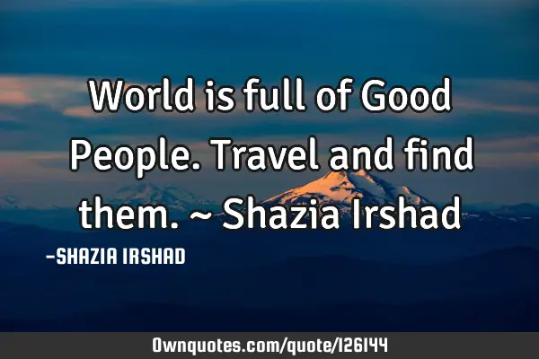 World is full of Good People. Travel and find them. ~ Shazia I