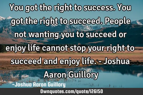 You got the right to success. You got the right to succeed. People not wanting you to succeed or