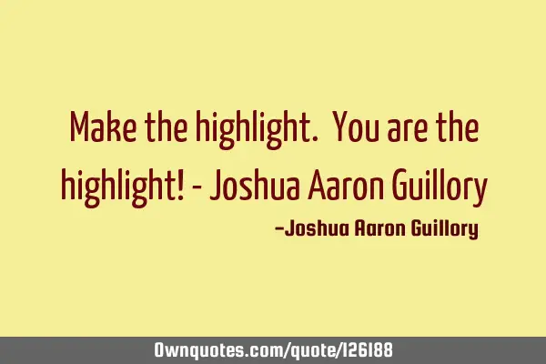 Make the highlight. You are the highlight! - Joshua Aaron G