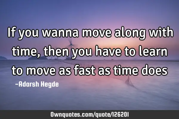 If you wanna move along with time,then you have to learn to move as fast as time