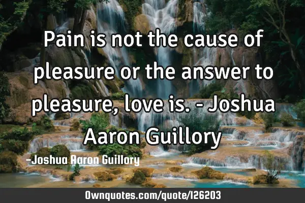 Pain is not the cause of pleasure or the answer to pleasure, love is. - Joshua Aaron G