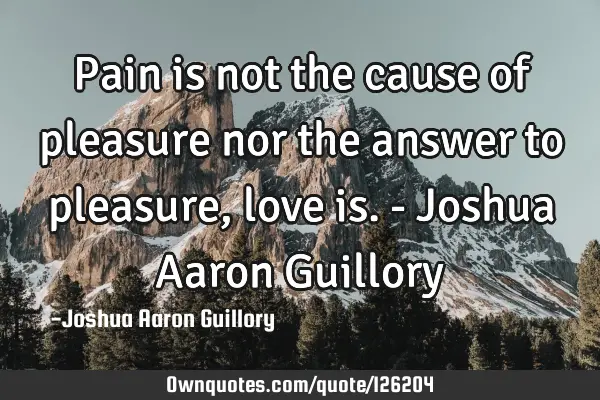 Pain is not the cause of pleasure nor the answer to pleasure, love is. - Joshua Aaron G