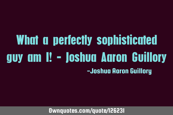 What a perfectly sophisticated guy am I! - Joshua Aaron G
