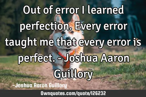 Out of error I learned perfection. Every error taught me that every error is perfect. - Joshua A