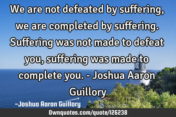 We are not defeated by suffering, we are completed by suffering. Suffering was not made to defeat