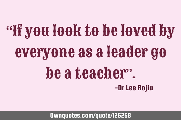 “If you look to be loved by everyone as a leader go be a teacher”