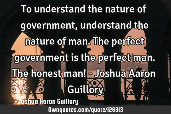 To understand the nature of government, understand the nature of man. The perfect government is the