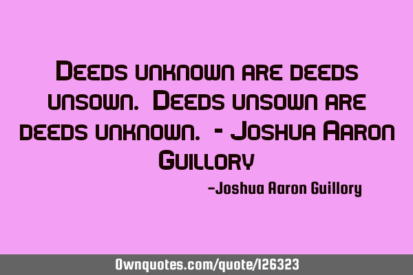 Deeds unknown are deeds unsown. Deeds unsown are deeds unknown. - Joshua Aaron G