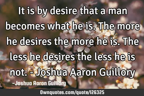 It is by desire that a man becomes what he is. The more he desires the more he is. The less he