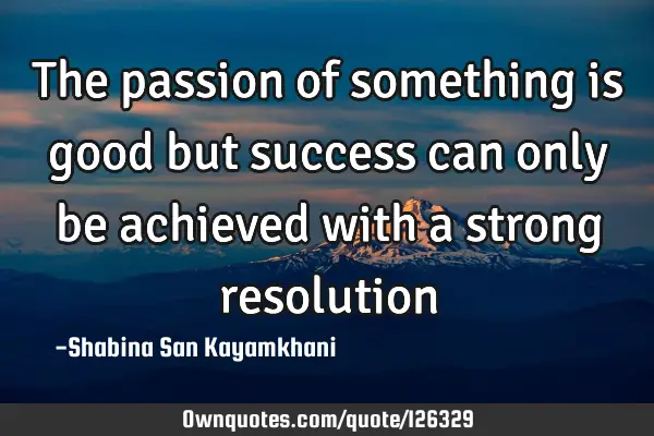 The passion of something is good but success can only be achieved with a strong