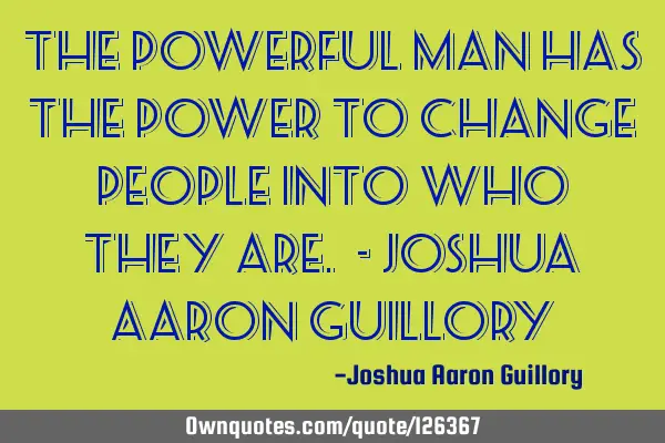 The powerful man has the power to change people into who they are. - Joshua Aaron G