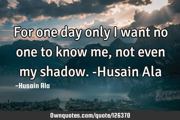 For one day only I want no one to know me, not even my shadow. -Husain A