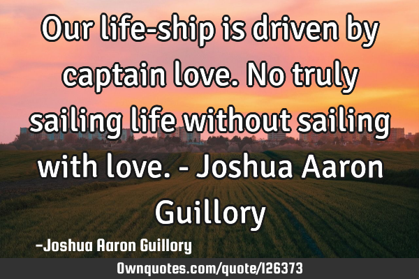 Our life-ship is driven by captain love. No truly sailing life without sailing with love. - Joshua A