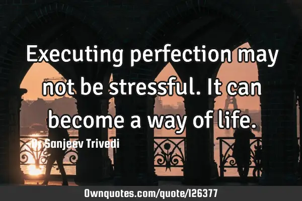 Executing perfection may not be stressful. It can become a way of