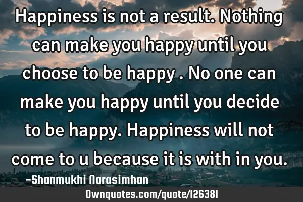 Happiness is not a result. Nothing can make you happy until you choose to be happy . No one can