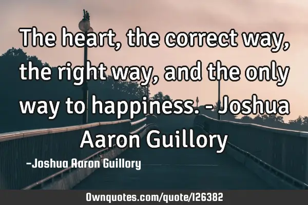 The heart, the correct way, the right way, and the only way to happiness. - Joshua Aaron G