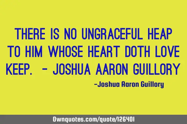 There is no ungraceful heap To him whose heart doth love keep. - Joshua Aaron G