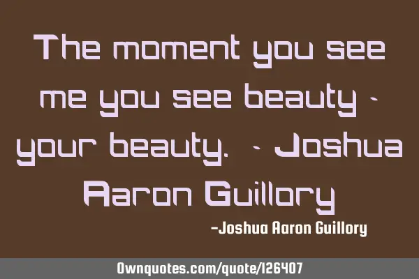 The moment you see me you see beauty - your beauty. - Joshua Aaron G