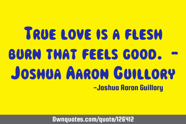 True love is a flesh burn that feels good. - Joshua Aaron G