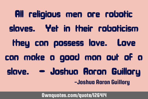 All religious men are robotic slaves. Yet in their roboticism they can possess love. Love can make